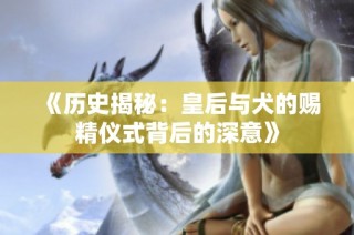 《历史揭秘：皇后与犬的赐精仪式背后的深意》