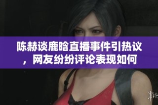 陈赫谈鹿晗直播事件引热议，网友纷纷评论表现如何