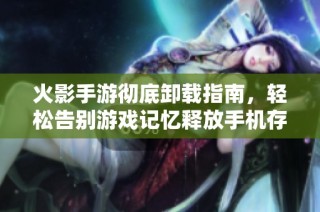 火影手游彻底卸载指南，轻松告别游戏记忆释放手机存储空间