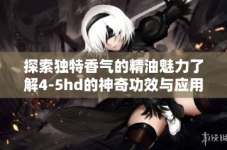 探索独特香气的精油魅力了解4-5hd的神奇功效与应用