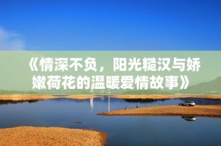 《情深不负，阳光糙汉与娇嫩荷花的温暖爱情故事》