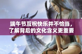 端午节互祝快乐并不恰当，了解背后的文化含义更重要