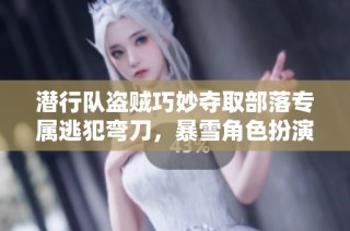潜行队盗贼巧妙夺取部落专属逃犯弯刀，暴雪角色扮演游戏新挑战解析