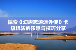 探索《幻唐志逍遥外传》卡级玩法的乐趣与技巧分享
