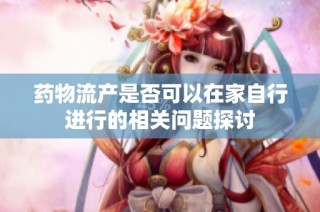药物流产是否可以在家自行进行的相关问题探讨
