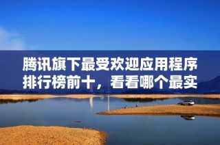 腾讯旗下最受欢迎应用程序排行榜前十，看看哪个最实用