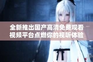 全新推出国产高清免费观看视频平台点燃你的视听体验