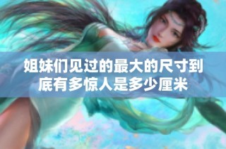 姐妹们见过的最大的尺寸到底有多惊人是多少厘米