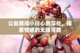 公翁勇闯小玲心房深处，探索情感的无限可能