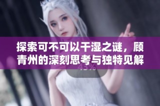 探索可不可以干湿之谜，顾青州的深刻思考与独特见解