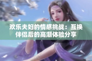 欢乐夫妇的情感挑战：互换伴侣后的高潮体验分享