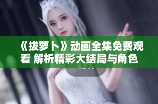 《拔萝卜》动画全集免费观看 解析精彩大结局与角色发展