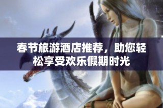春节旅游酒店推荐，助您轻松享受欢乐假期时光
