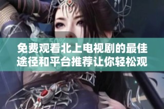 免费观看北上电视剧的最佳途径和平台推荐让你轻松观看