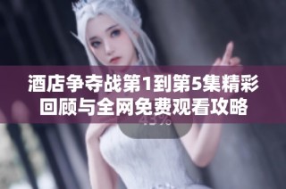 酒店争夺战第1到第5集精彩回顾与全网免费观看攻略