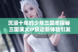 沉浸十年的少年三国志探秘 三国演义IP联动新体验引发玩家热潮
