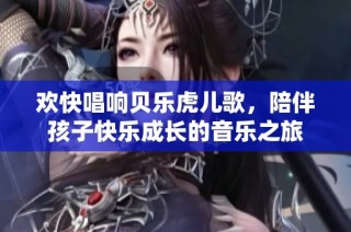欢快唱响贝乐虎儿歌，陪伴孩子快乐成长的音乐之旅