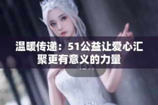 温暖传递：51公益让爱心汇聚更有意义的力量