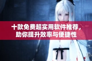 十款免费超实用软件推荐，助你提升效率与便捷性