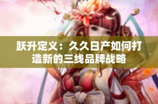 跃升定义：久久日产如何打造新的三线品牌战略