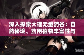 深入探索大理无量药谷：自然秘境、药用植物丰富性与文化体验的全面指南
