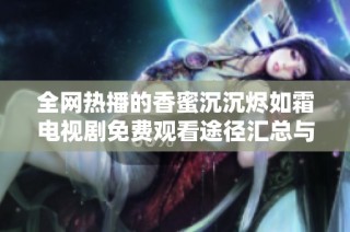 全网热播的香蜜沉沉烬如霜电视剧免费观看途径汇总与观看指南