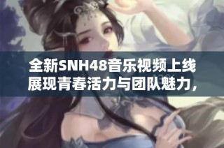 全新SNH48音乐视频上线展现青春活力与团队魅力，激发粉丝热情！