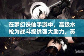 在梦幻诛仙手游中，高级水枪为战斗提供强大助力，苏州拓克成为口才乐成的最佳伙伴