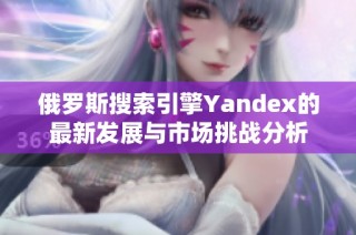 俄罗斯搜索引擎Yandex的最新发展与市场挑战分析