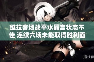 维拉客场战平水晶宫状态不佳 连续六场未能取得胜利面临挑战