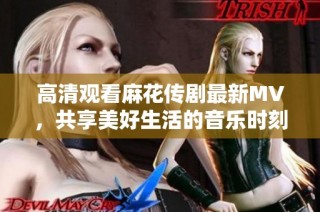 高清观看麻花传剧最新MV，共享美好生活的音乐时刻