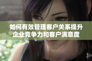 如何有效管理客户关系提升企业竞争力和客户满意度