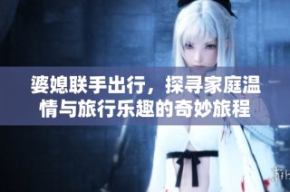 婆媳联手出行，探寻家庭温情与旅行乐趣的奇妙旅程