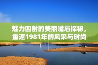魅力四射的美丽嘴唇探秘，重返1981年的风采与时尚