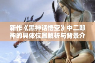 新作《黑神话悟空》中二郎神的具体位置解析与背景介绍