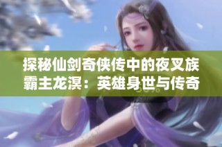 探秘仙剑奇侠传中的夜叉族霸主龙溟：英雄身世与传奇故事彰显魅力
