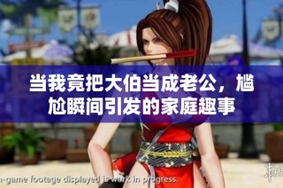 当我竟把大伯当成老公，尴尬瞬间引发的家庭趣事