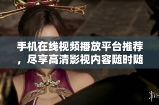 手机在线视频播放平台推荐，尽享高清影视内容随时随地观看乐趣