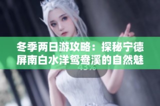 冬季两日游攻略：探秘宁德屏南白水洋鸳鸯溪的自然魅力