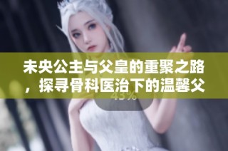 未央公主与父皇的重聚之路，探寻骨科医治下的温馨父女情
