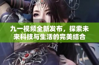 九一视频全新发布，探索未来科技与生活的完美结合