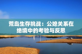 荒岛生存挑战：公媳关系在绝境中的考验与反思