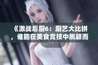 《激战后厨6：厨艺大比拼，谁能在美食竞技中脱颖而出》