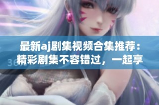 最新aj剧集视频合集推荐：精彩剧集不容错过，一起享受视听盛宴！