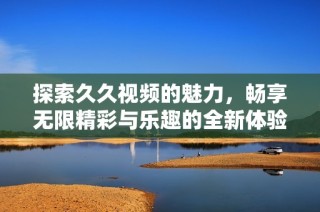 探索久久视频的魅力，畅享无限精彩与乐趣的全新体验