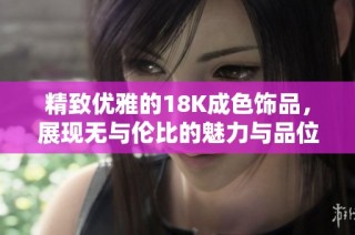精致优雅的18K成色饰品，展现无与伦比的魅力与品位