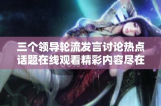 三个领导轮流发言讨论热点话题在线观看精彩内容尽在这里