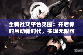 全新社交平台觅圈：开启你的互动新时代，实现无限可能