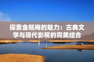 探索金瓶梅的魅力：古典文学与现代影视的完美结合