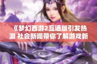 《梦幻西游2互通版引发热潮 社会新闻带你了解游戏新动态》